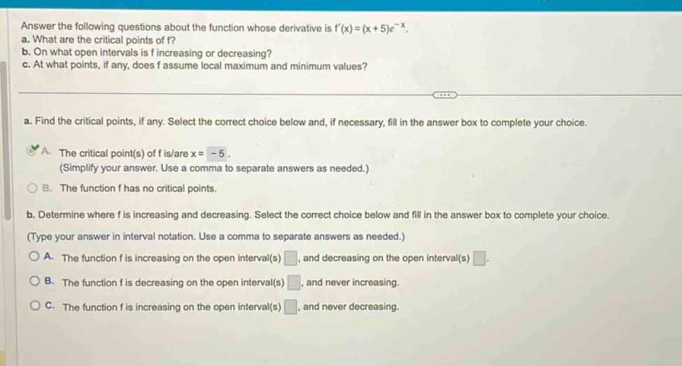 answer the following questions about the function whose derivative is f(x)=(x + 5)e^(-x). a. what are the critical points of f? b. on what open intervals is f increasing or decreasing? c. at what points, if any, does f assume local maximum and minimum values? a. find the critical points, if any. select the correct choice below and, if necessary, fill in the answer box to complete your choice. a. the critical point(s) of f is/are x = -5. (simplify your answer. use a comma to separate answers as needed.) b. the function f has no critical points. b. determine where f is increasing and decreasing. select the correct choice below and fill in the answer box to complete your choice. (type your answer in interval notation. use a comma to separate answers as needed.) a. the function f is increasing on the open interval(s) , and decreasing on the open interval(s) . b. the function f is decreasing on the open interval(s) , and never increasing. c. the function f is increasing on the open interval(s) , and never decreasing.