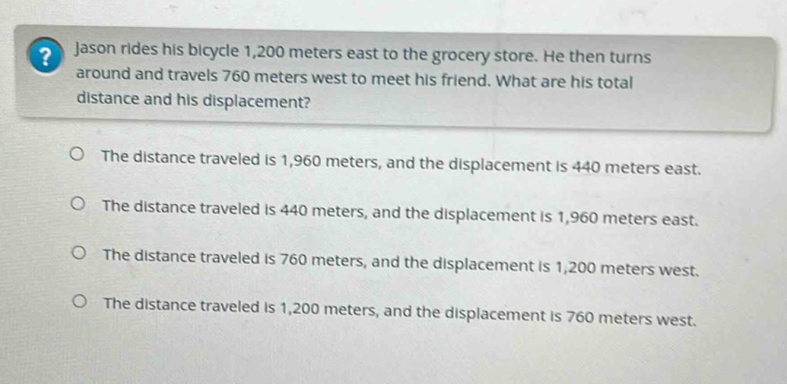 jason rides his bicycle 1,200 meters east to the grocery store. he then turns around and travels 760 meters west to meet his friend. what are his total distance and his displacement? the distance traveled is 1,960 meters, and the displacement is 440 meters east. the distance traveled is 440 meters, and the displacement is 1,960 meters east. the distance traveled is 760 meters, and the displacement is 1,200 meters west. the distance traveled is 1,200 meters, and the displacement is 760 meters west.
