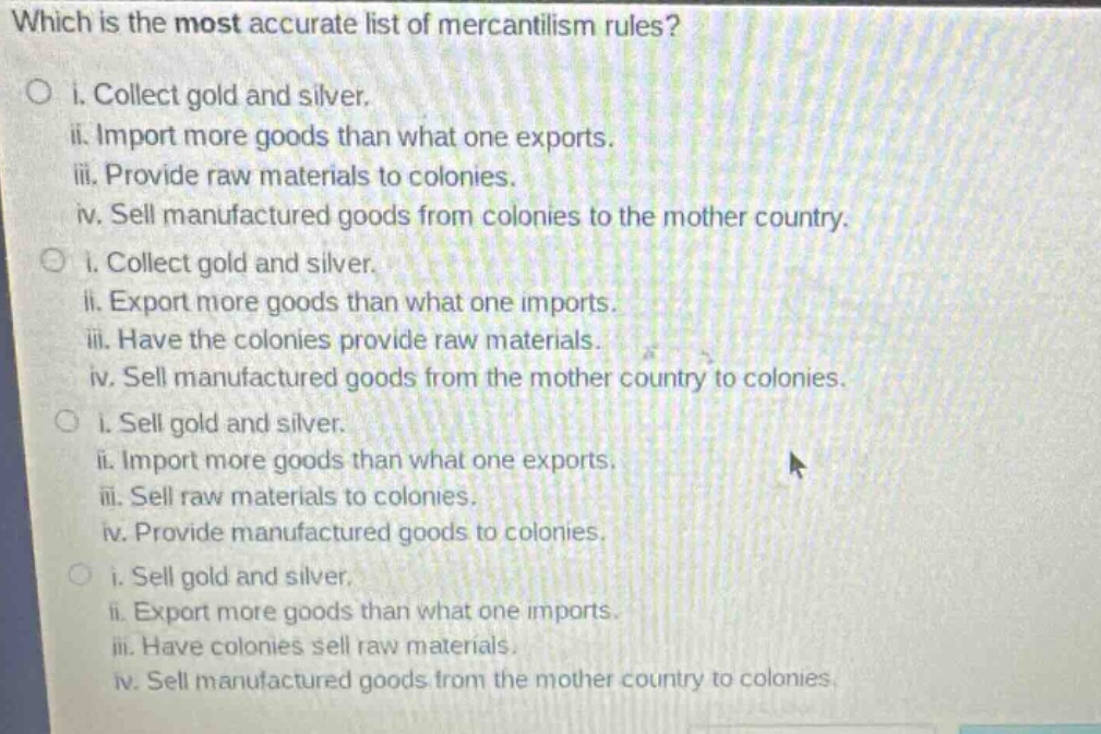 which is the most accurate list of mercantilism rules?\no i. collect gold and silver.\nii. import more goods than what one exports.\niii. provide raw materials to colonies.\niv. sell manufactured goods from colonies to the mother country.\no i. collect gold and silver.\nii. export more goods than what one imports.\niii. have the colonies provide raw materials.\niv. sell manufactured goods from the mother country to colonies.\no i. sell gold and silver.\nii. import more goods than what one exports.\niii. sell raw materials to colonies.\niv. provide manufactured goods to colonies.\no i. sell gold and silver.\nii. export more goods than what one imports.\niii. have colonies sell raw materials.\niv. sell manufactured goods from the mother country to colonies.