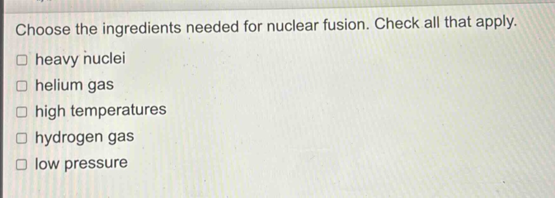 choose the ingredients needed for nuclear fusion. check all that apply. heavy nuclei helium gas high temperatures hydrogen gas low pressure