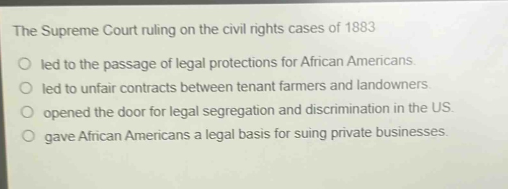 the supreme court ruling on the civil rights cases of 1883\nled to the passage of legal protections for african americans.\nled to unfair contracts between tenant farmers and landowners.\nopened the door for legal segregation and discrimination in the us.\ngave african americans a legal basis for suing private businesses.