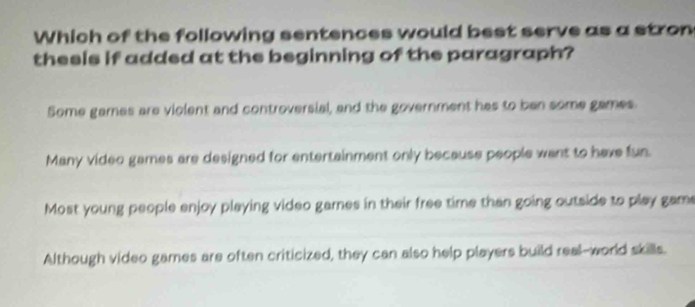 which of the following sentences would best serve as a strong thesis if added at the beginning of the paragraph? some games are violent and controversial, and the government has to ban some games. many video games are designed for entertainment only because people want to have fun. most young people enjoy playing video games in their free time than going outside to play games. although video games are often criticized, they can also help players build real - world skills.