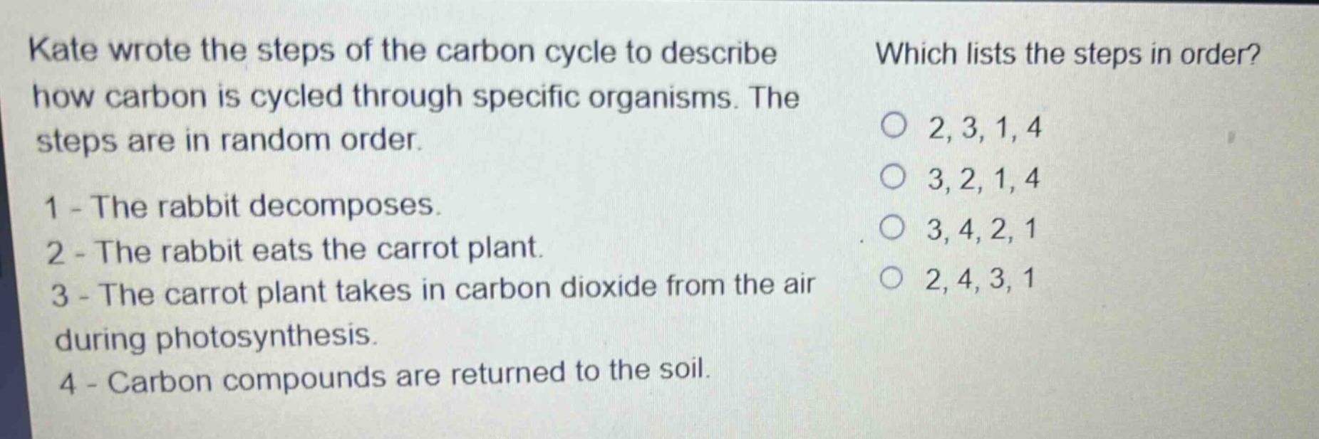 kate wrote the steps of the carbon cycle to describe how carbon is cycled through specific organisms. the steps are in random order. 1 - the rabbit decomposes. 2 - the rabbit eats the carrot plant. 3 - the carrot plant takes in carbon dioxide from the air during photosynthesis. 4 - carbon compounds are returned to the soil. which lists the steps in order? 2, 3, 1, 4 3, 2, 1, 4 3, 4, 2, 1 2, 4, 3, 1