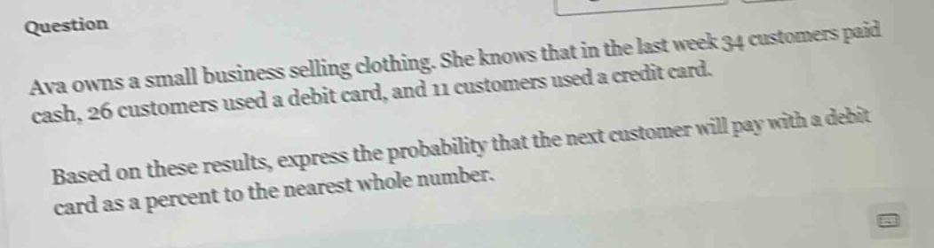 question ava owns a small business selling clothing. she knows that in the last week 34 customers paid cash, 26 customers used a debit card, and 11 customers used a credit card. based on these results, express the probability that the next customer will pay with a debit card as a percent to the nearest whole number.