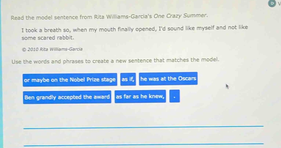 read the model sentence from rita williams - garcias one crazy summer. i took a breath so, when my mouth finally opened, id sound like myself and not like some scared rabbit. © 2010 rita williams - garcia use the words and phrases to create a new sentence that matches the model. or maybe on the nobel prize stage as if, he was at the oscars ben grandly accepted the award as far as he knew, .