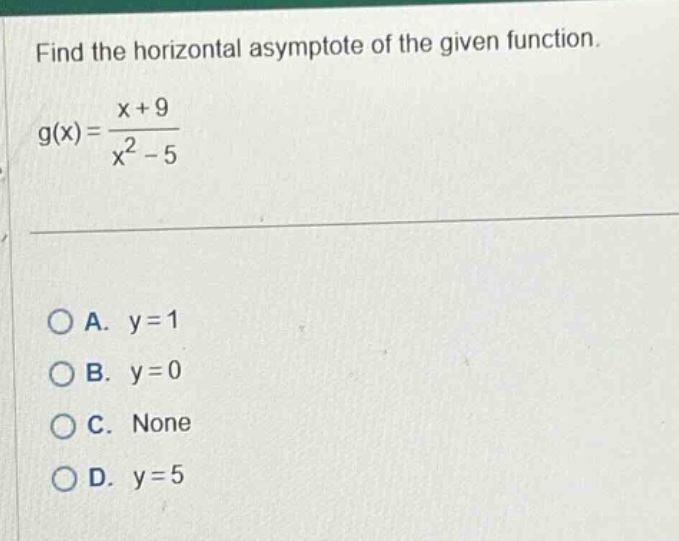 find the horizontal asymptote of the given function. g(x) = (x + 9)/(x^2 - 5) a. y = 1 b. y = 0 c. none d. y = 5