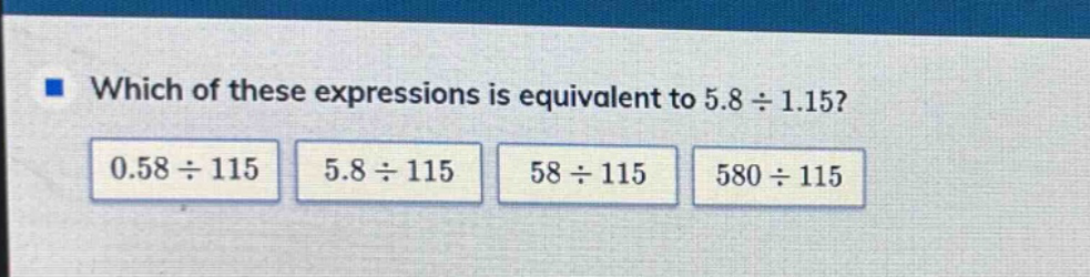 which of these expressions is equivalent to 5.8 ÷ 1.15? 0.58 ÷ 115 5.8 ÷ 115 58 ÷ 115 580 ÷ 115