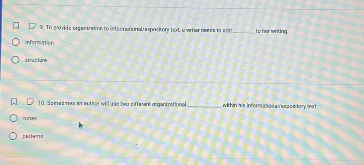 9. to provide organization to informational/expository text, a writer needs to add ______ to her writing.\ninformation\nstructure\n10. sometimes an author will use two different organizational ________ within his informational/expository text.\ntones\npatterns