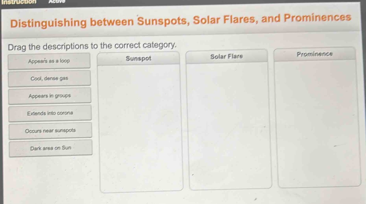 distinguishing between sunspots, solar flares, and prominences\ndrag the descriptions to the correct category.\nappears as a loop\ncool, dense gas\nappears in groups\nextends into corona\noccurs near sunspots\ndark area on sun\nsunspot\nsolar flare\nprominence