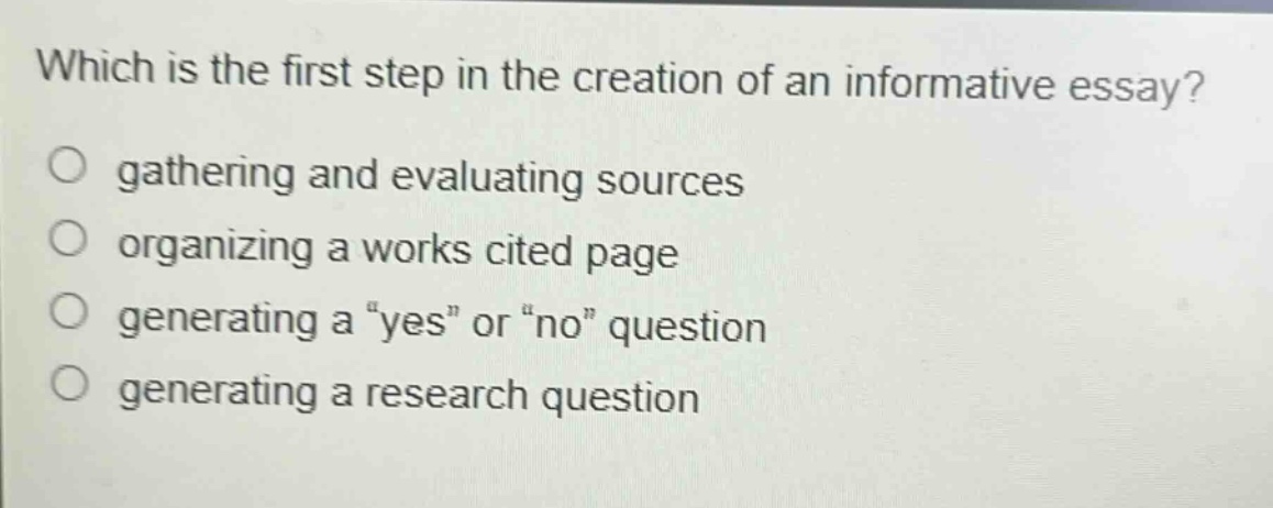 which is the first step in the creation of an informative essay? gathering and evaluating sources organizing a works cited page generating a \yes\ or \no\ question generating a research question