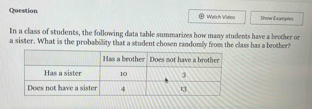 question in a class of students, the following data table summarizes how many students have a brother or a sister. what is the probability that a student chosen randomly from the class has a brother? has a brother does not have a brother has a sister 10 3 does not have a sister 4 13