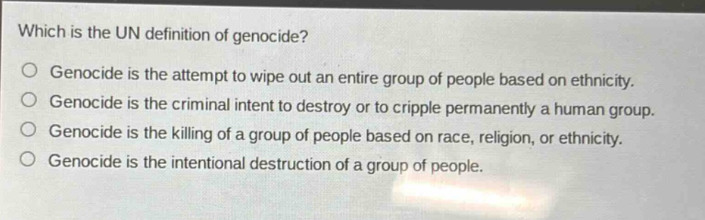 which is the un definition of genocide?\ngenocide is the attempt to wipe out an entire group of people based on ethnicity.\ngenocide is the criminal intent to destroy or to cripple permanently a human group.\ngenocide is the killing of a group of people based on race, religion, or ethnicity.\ngenocide is the intentional destruction of a group of people.