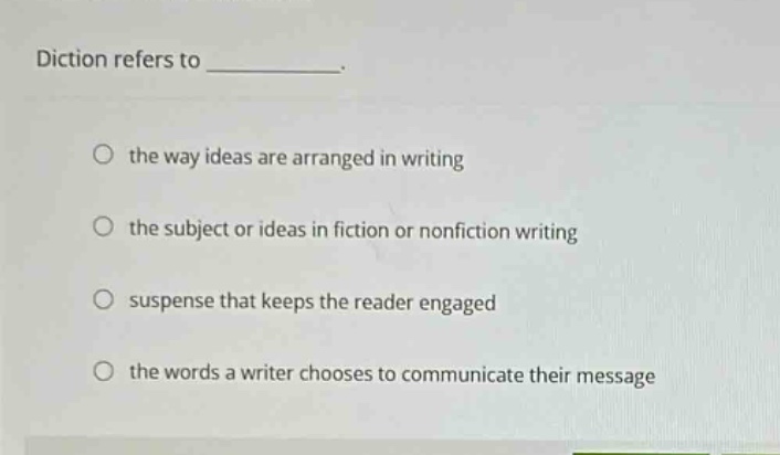 diction refers to ____________. the way ideas are arranged in writing the subject or ideas in fiction or nonfiction writing suspense that keeps the reader engaged the words a writer chooses to communicate their message