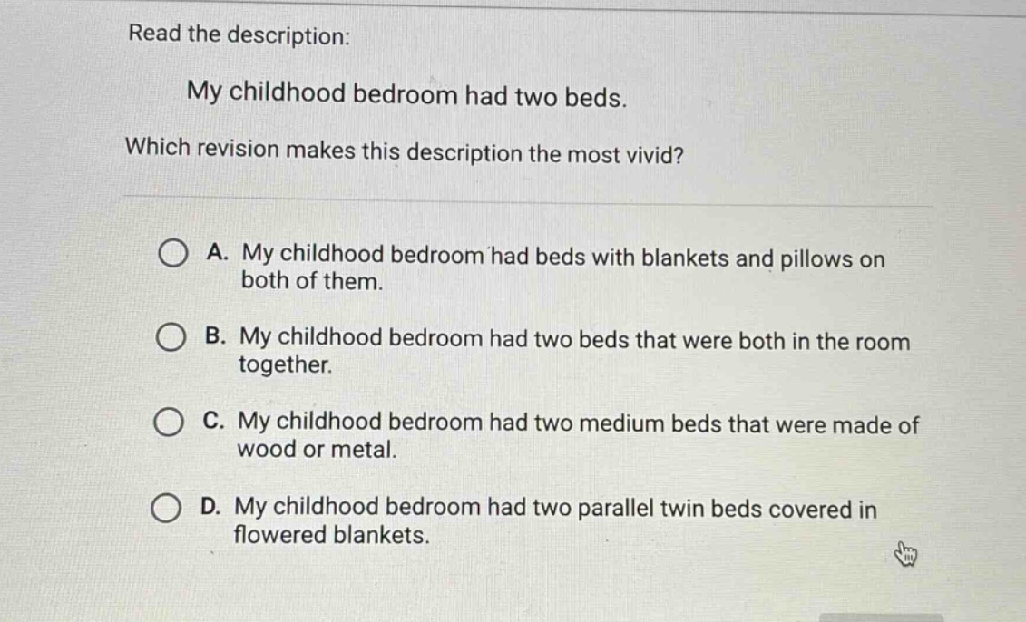 read the description: my childhood bedroom had two beds. which revision makes this description the most vivid? a. my childhood bedroom had beds with blankets and pillows on both of them. b. my childhood bedroom had two beds that were both in the room together. c. my childhood bedroom had two medium beds that were made of wood or metal. d. my childhood bedroom had two parallel twin beds covered in flowered blankets.