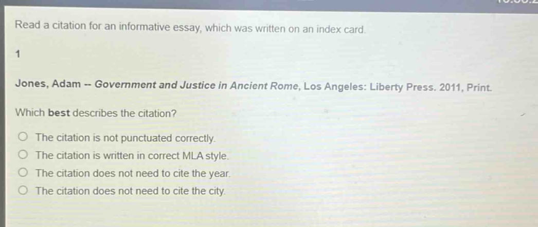 read a citation for an informative essay, which was written on an index card. 1 jones, adam -- government and justice in ancient rome, los angeles: liberty press. 2011, print. which best describes the citation? the citation is not punctuated correctly. the citation is written in correct mla style. the citation does not need to cite the year. the citation does not need to cite the city.