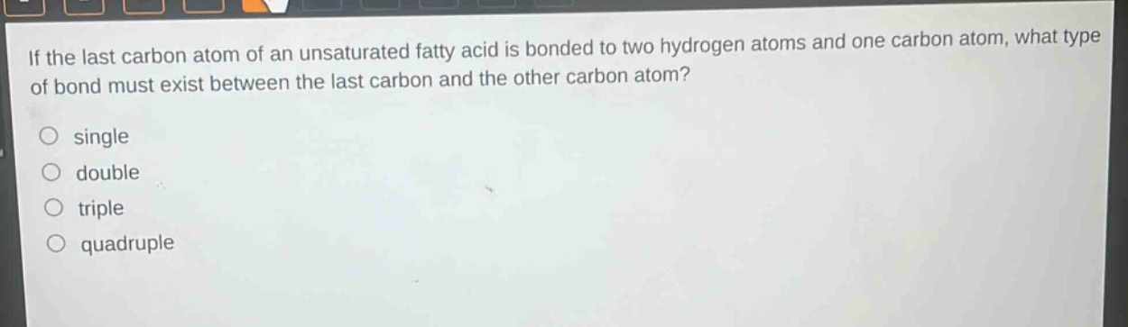 if the last carbon atom of an unsaturated fatty acid is bonded to two hydrogen atoms and one carbon atom, what type of bond must exist between the last carbon and the other carbon atom?\no single\no double\no triple\no quadruple