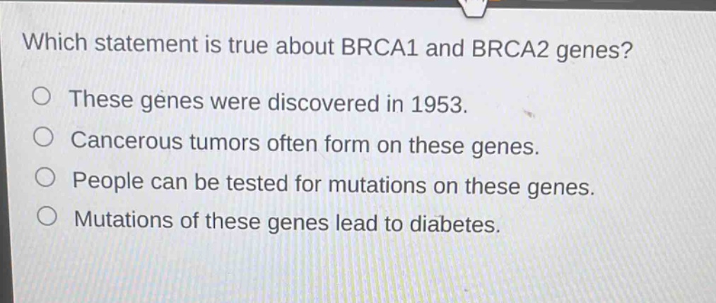 which statement is true about brca1 and brca2 genes? these genes were discovered in 1953. cancerous tumors often form on these genes. people can be tested for mutations on these genes. mutations of these genes lead to diabetes.