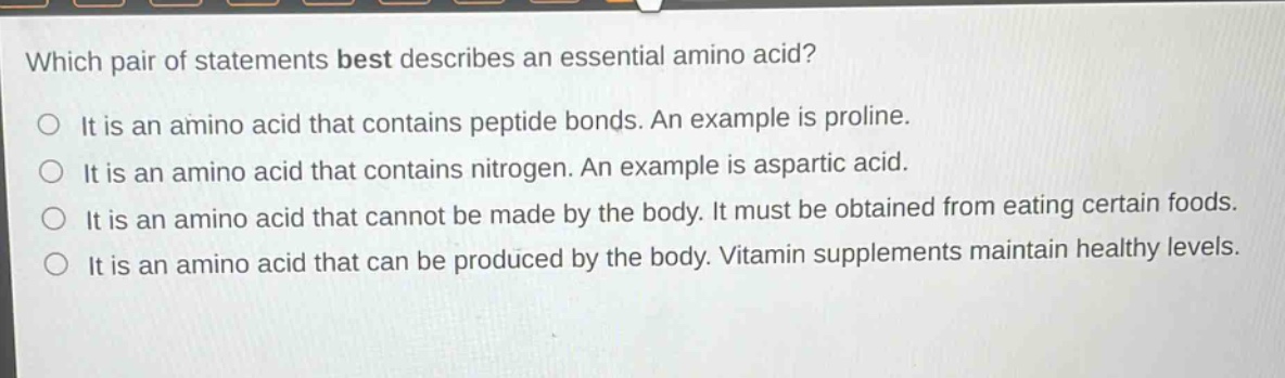 which pair of statements best describes an essential amino acid? it is an amino acid that contains peptide bonds. an example is proline. it is an amino acid that contains nitrogen. an example is aspartic acid. it is an amino acid that cannot be made by the body. it must be obtained from eating certain foods. it is an amino acid that can be produced by the body. vitamin supplements maintain healthy levels.