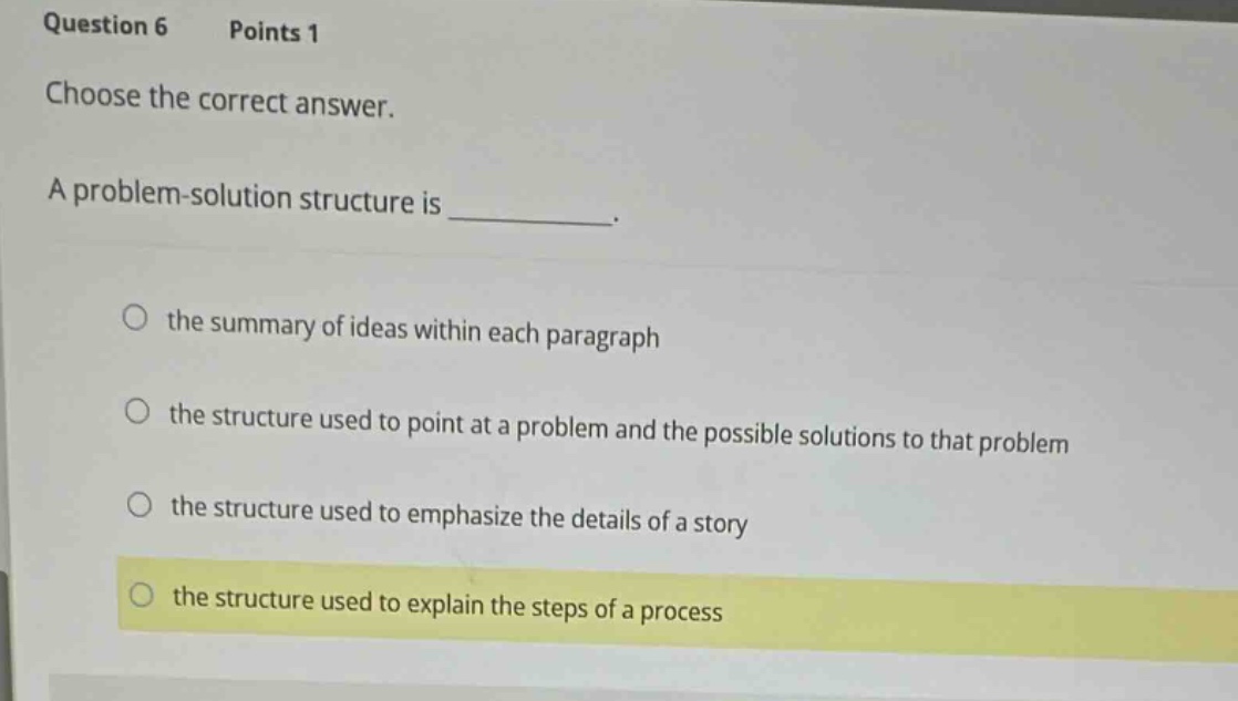 question 6 points 1 choose the correct answer. a problem - solution structure is _. the summary of ideas within each paragraph the structure used to point at a problem and the possible solutions to that problem the structure used to emphasize the details of a story the structure used to explain the steps of a process