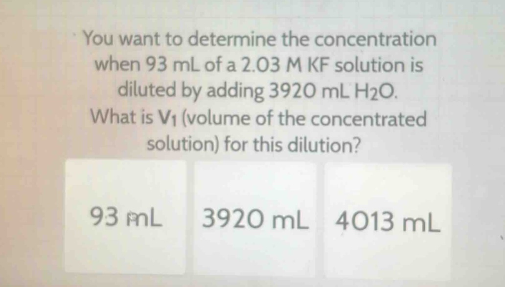 you want to determine the concentration when 93 ml of a 2.03 m kf solution is diluted by adding 3920 ml h2o. what is v1 (volume of the concentrated solution) for this dilution? 93 ml 3920 ml 4013 ml