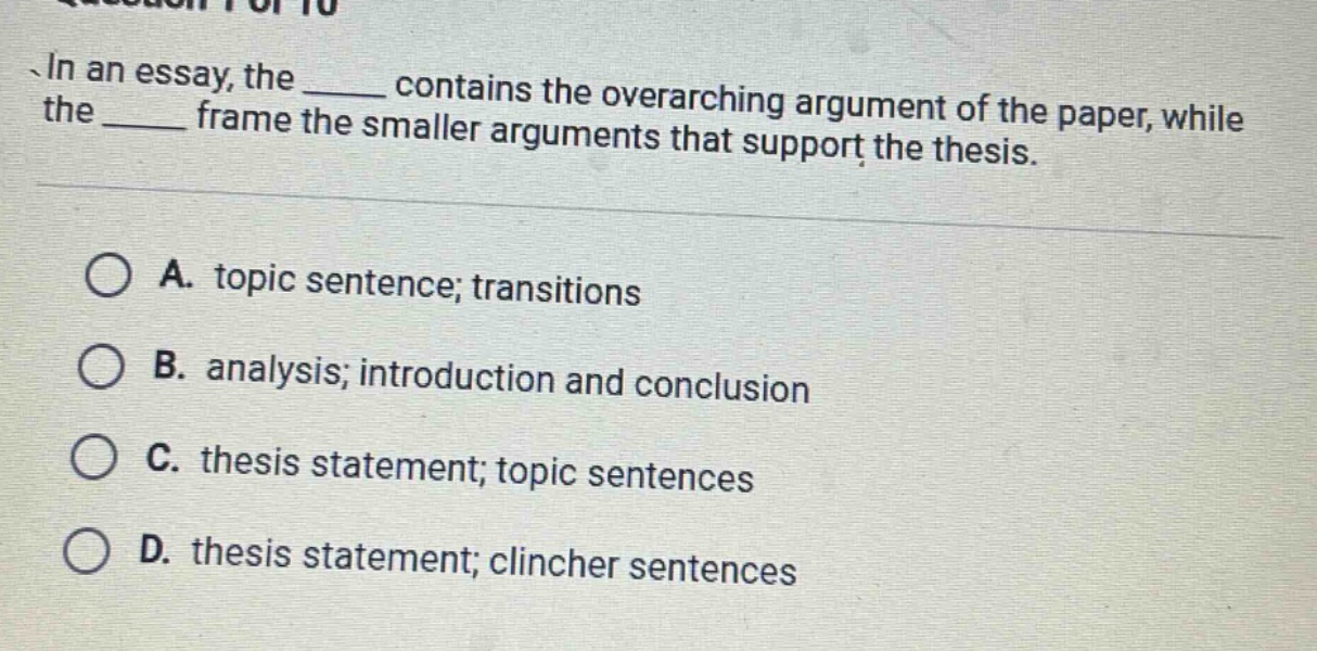 in an essay, the ____ contains the overarching argument of the paper, while the ____ frame the smaller arguments that support the thesis. a. topic sentence; transitions b. analysis; introduction and conclusion c. thesis statement; topic sentences d. thesis statement; clincher sentences