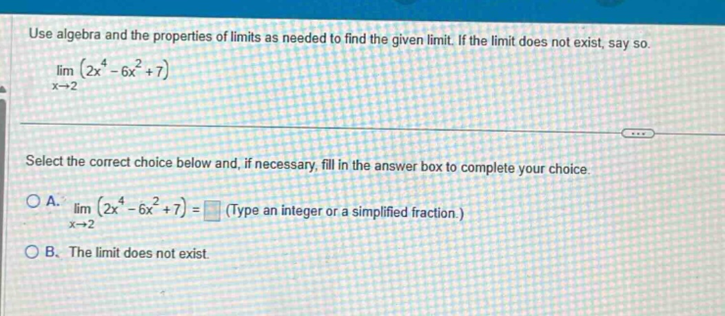 use algebra and the properties of limits as needed to find the given limit. if the limit does not exist, say so. lim (2x^4 - 6x^2 + 7) x→2 select the correct choice below and, if necessary, fill in the answer box to complete your choice. a. lim (2x^4 - 6x^2 + 7) = (type an integer or a simplified fraction.) x→2 b. the limit does not exist.