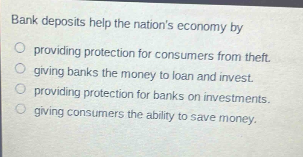 bank deposits help the nations economy by providing protection for consumers from theft. giving banks the money to loan and invest. providing protection for banks on investments. giving consumers the ability to save money.