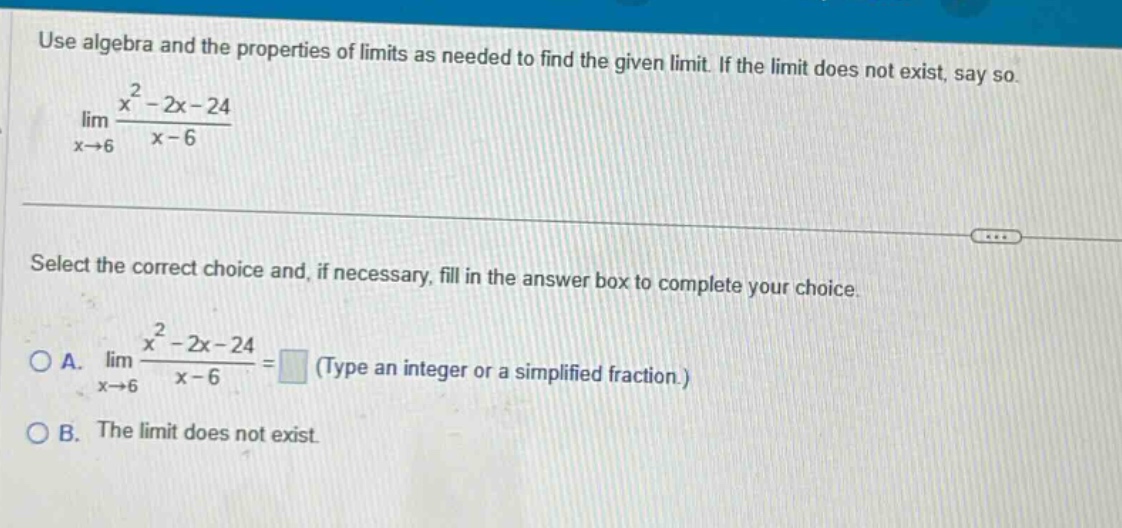 use algebra and the properties of limits as needed to find the given limit. if the limit does not exist, say so. lim(x→6) (x² - 2x - 24)/(x - 6) select the correct choice and, if necessary, fill in the answer box to complete your choice. a. lim(x→6) (x² - 2x - 24)/(x - 6) = (type an integer or a simplified fraction.) b. the limit does not exist.