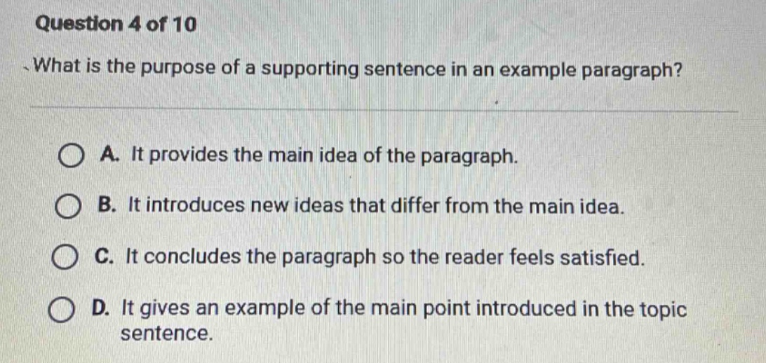 question 4 of 10\nwhat is the purpose of a supporting sentence in an example paragraph?\na. it provides the main idea of the paragraph.\nb. it introduces new ideas that differ from the main idea.\nc. it concludes the paragraph so the reader feels satisfied.\nd. it gives an example of the main point introduced in the topic sentence.