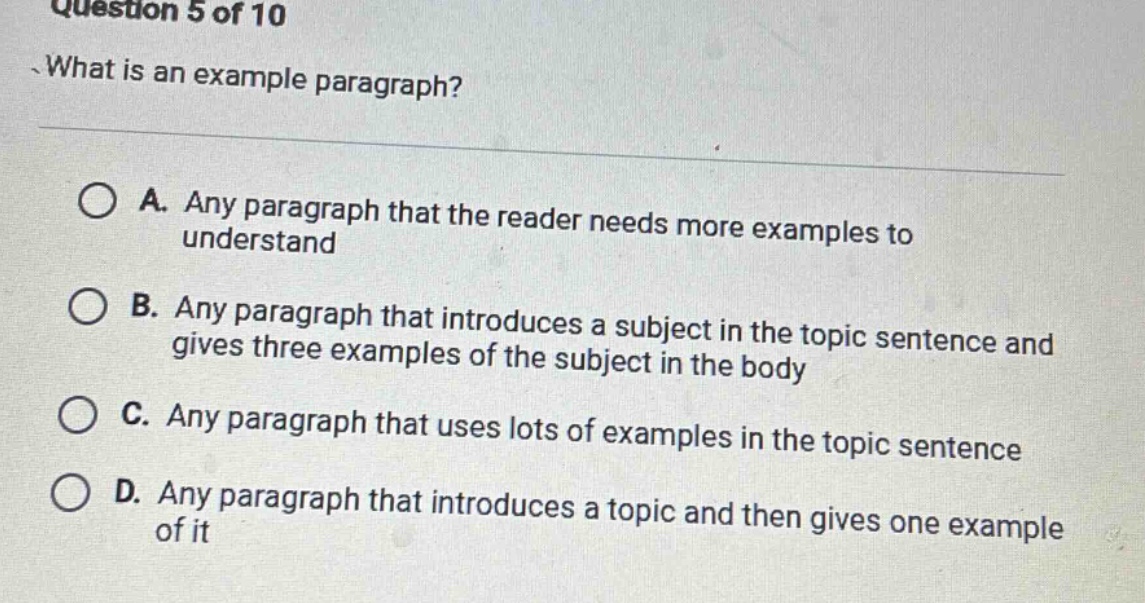 question 5 of 10\nwhat is an example paragraph?\na. any paragraph that the reader needs more examples to understand\nb. any paragraph that introduces a subject in the topic sentence and gives three examples of the subject in the body\nc. any paragraph that uses lots of examples in the topic sentence\nd. any paragraph that introduces a topic and then gives one example of it