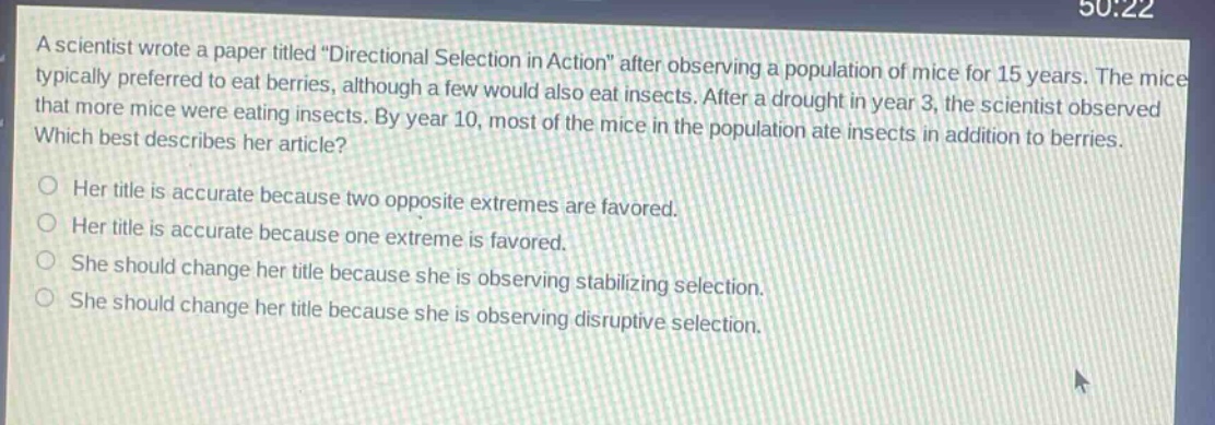 a scientist wrote a paper titled \directional selection in action\ after observing a population of mice for 15 years. the mice typically preferred to eat berries, although a few would also eat insects. after a drought in year 3, the scientist observed that more mice were eating insects. by year 10, most of the mice in the population ate insects in addition to berries. which best describes her article? her title is accurate because two opposite extremes are favored. her title is accurate because one extreme is favored. she should change her title because she is observing stabilizing selection. she should change her title because she is observing disruptive selection.