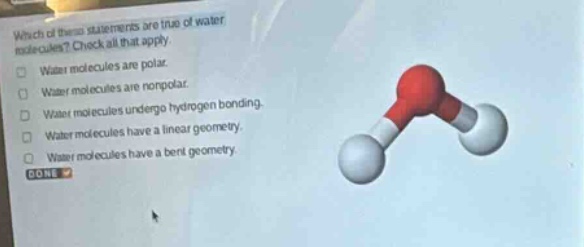 which of these statements are true of water molecules? check all that apply. water molecules are polar. water molecules are nonpolar. water molecules undergo hydrogen bonding. water molecules have a linear geometry. water molecules have a bent geometry. done