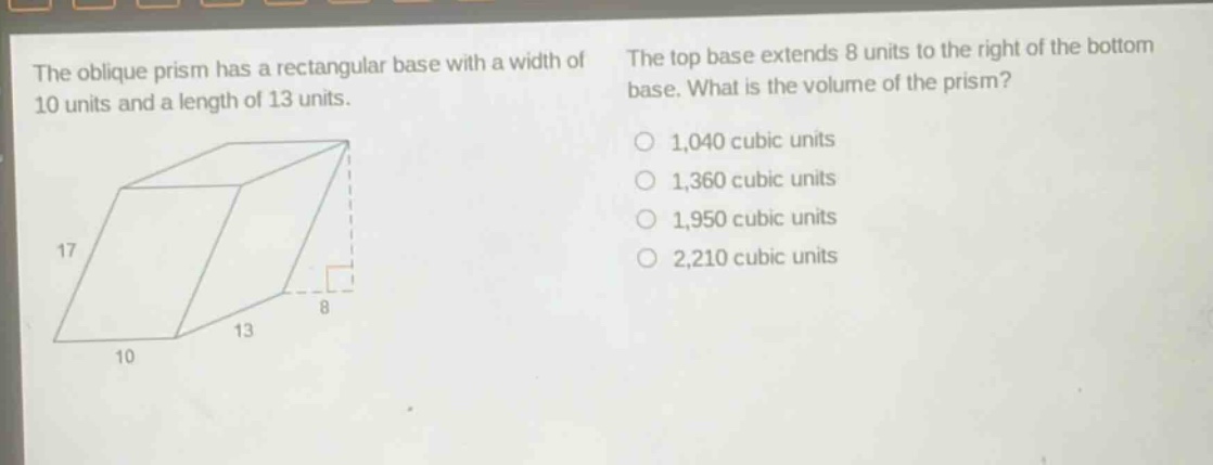 the oblique prism has a rectangular base with a width of 10 units and a length of 13 units. the top base extends 8 units to the right of the bottom base. what is the volume of the prism? 1,040 cubic units 1,360 cubic units 1,950 cubic units 2,210 cubic units
