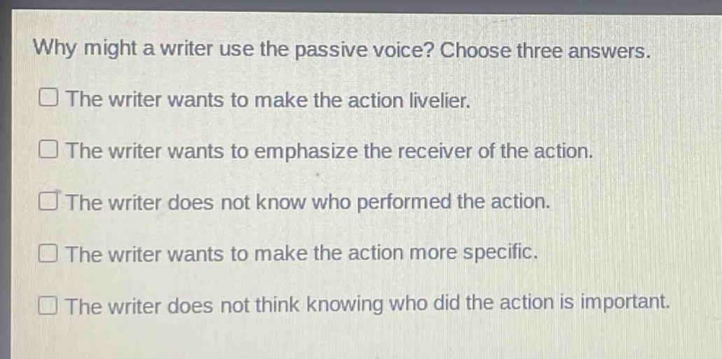 why might a writer use the passive voice? choose three answers. the writer wants to make the action livelier. the writer wants to emphasize the receiver of the action. the writer does not know who performed the action. the writer wants to make the action more specific. the writer does not think knowing who did the action is important.