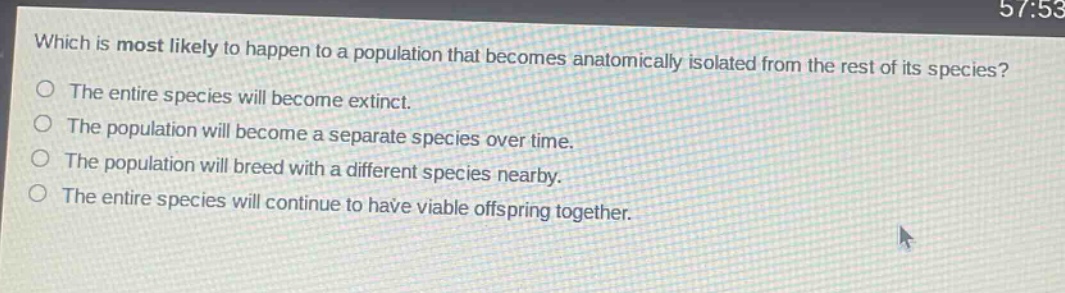 which is most likely to happen to a population that becomes anatomically isolated from the rest of its species? the entire species will become extinct. the population will become a separate species over time. the population will breed with a different species nearby. the entire species will continue to have viable offspring together.