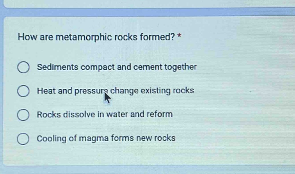 how are metamorphic rocks formed? * sediments compact and cement together heat and pressure change existing rocks rocks dissolve in water and reform cooling of magma forms new rocks