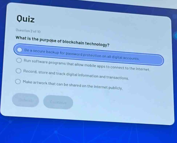 quiz\nquestion 2 of 10\nwhat is the purpose of blockchain technology?\nbe a secure backup for password protection on all digital accounts.\nrun software programs that allow mobile apps to connect to the internet.\nrecord, store and track digital information and transactions.\nmake artwork that can be shared on the internet publicly.