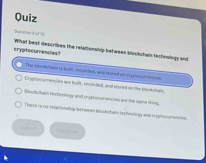 quiz\nquestion 8 of 10\nwhat best describes the relationship between blockchain technology and cryptocurrencies?\nthe blockchain is built, recorded, and stored on cryptocurrencies.\ncryptocurrencies are built, recorded, and stored on the blockchain.\nblockchain technology and cryptocurrencies are the same thing.\nthere is no relationship between blockchain technology and cryptocurrencies.