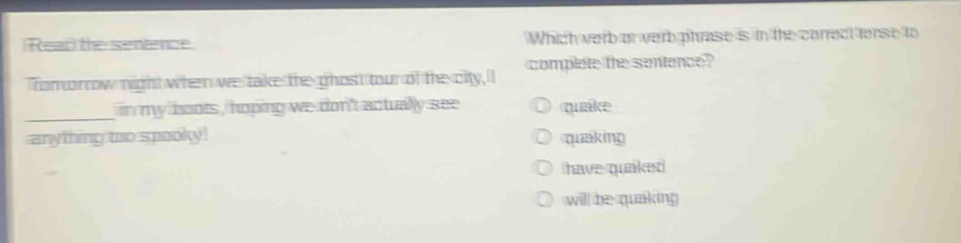 read the sentence. tomorrow night when we take the ghost tour of the city, i ________ in my boots, hoping we dont actually see anything too spooky! which verb or verb phrase is in the correct tense to complete the sentence? quake quaking have quaked will be quaking