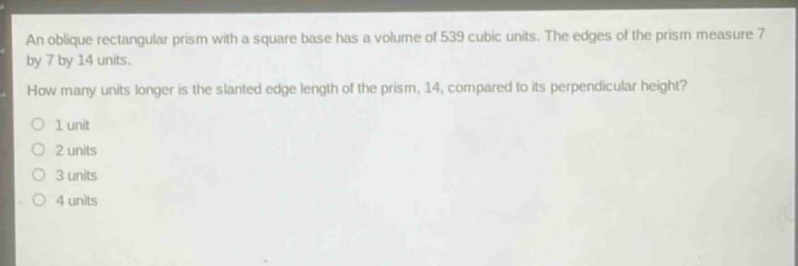 an oblique rectangular prism with a square base has a volume of 539 cubic units. the edges of the prism measure 7 by 7 by 14 units. how many units longer is the slanted edge length of the prism, 14, compared to its perpendicular height? 1 unit 2 units 3 units 4 units