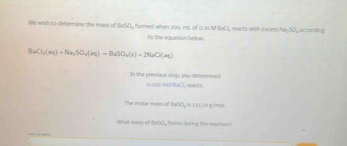 we wish to determine the mass of baso4 formed when 200. ml of 0.10 m bacl2 reacts with excess na2so4 according to the equation below. bacl2(aq) + na2so4(aq) → baso4(s) + 2nacl(aq) in the previous step, you determined 0.020 mol bacl2 reacts. the molar mass of baso4 is 233.39 g/mol. what mass of baso4 forms during the reaction?