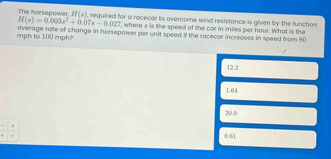 the horsepower, h(s), required for a racecar to overcome wind resistance is given by the function h(s)=0.003s² + 0.07s - 0.027, where s is the speed of the car in miles per hour. what is the average rate of change in horsepower per unit speed if the racecar increases in speed from 80 mph to 100 mph? 12.2 1.64 20.0 0.61