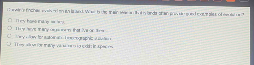 darwins finches evolved on an island. what is the main reason that islands often provide good examples of evolution? they have many niches. they have many organisms that live on them. they allow for automatic biogeographic isolation. they allow for many variations to exist in species.