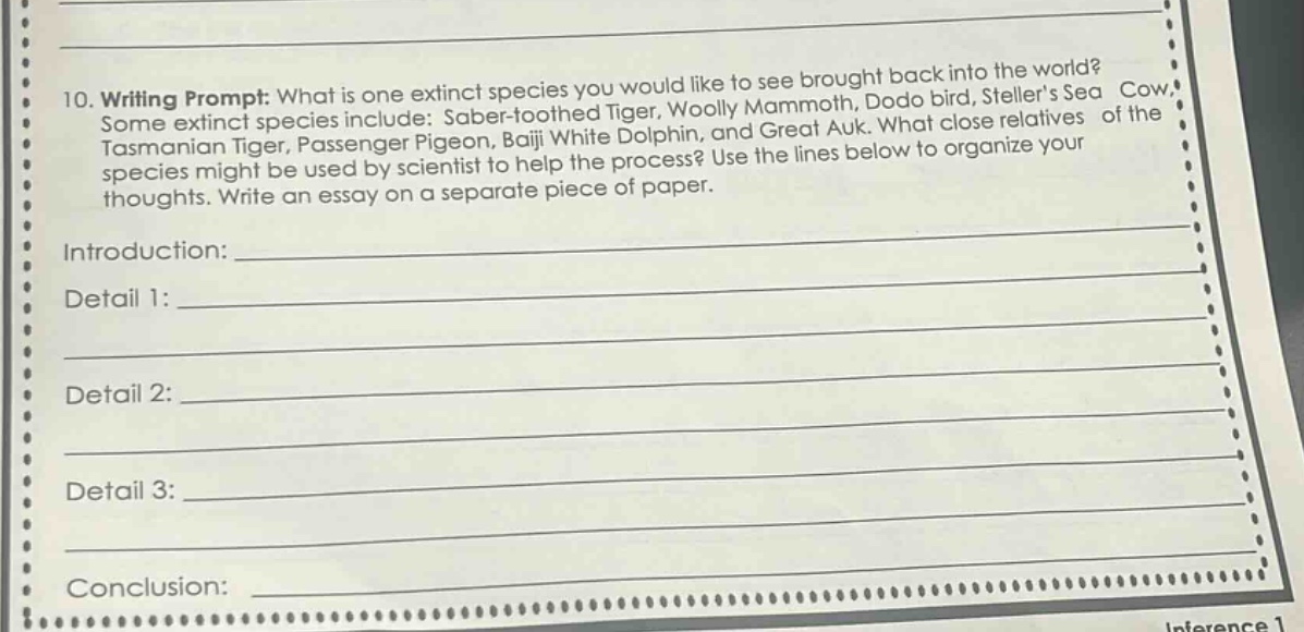 10. writing prompt: what is one extinct species you would like to see brought back into the world? some extinct species include: saber - toothed tiger, woolly mammoth, dodo bird, stellers sea cow, tasmanian tiger, passenger pigeon, baiji white dolphin, and great auk. what close relatives of the species might be used by scientist to help the process? use the lines below to organize your thoughts. write an essay on a separate piece of paper. introduction:____ detail 1:____ detail 2:____ detail 3:____ conclusion:____