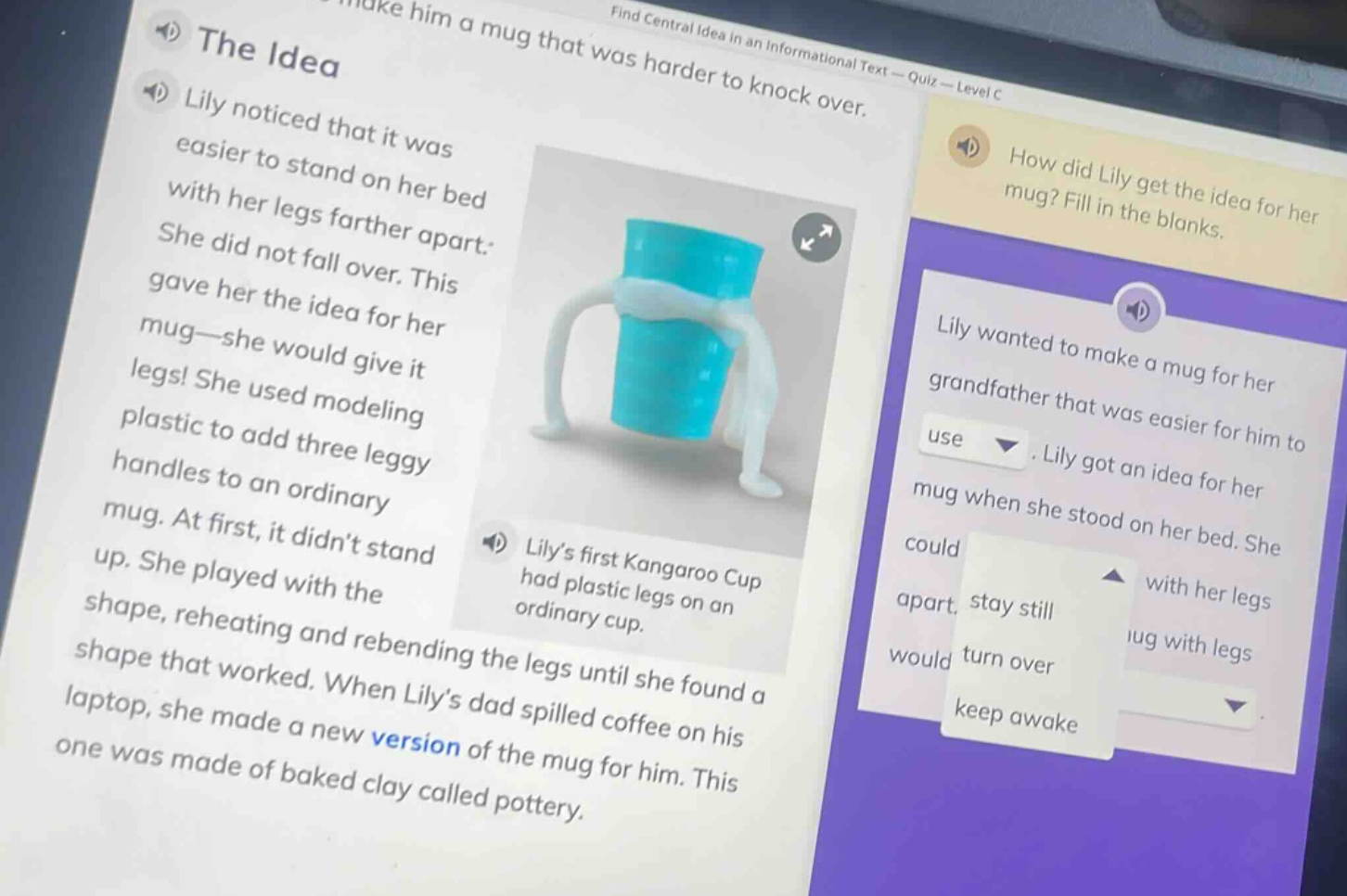 the idea\nlily noticed that it was easier to stand on her bed with her legs farther apart. she did not fall over. this gave her the idea for her mug—she would give it legs! she used modeling plastic to add three leggy handles to an ordinary mug. at first, it didnt stand up. she played with the shape, reheating and rebending the legs until she found a shape that worked. when lilys dad spilled coffee on his laptop, she made a new version of the mug for him. this one was made of baked clay called pottery.\nlilys first kangaroo cup had plastic legs on an ordinary cup.\nhow did lily get the idea for her mug? fill in the blanks.\nlily wanted to make a mug for her grandfather that was easier for him to use. lily got an idea for her mug when she stood on her bed. she could with her legs apart, stay still, turn over, keep awake