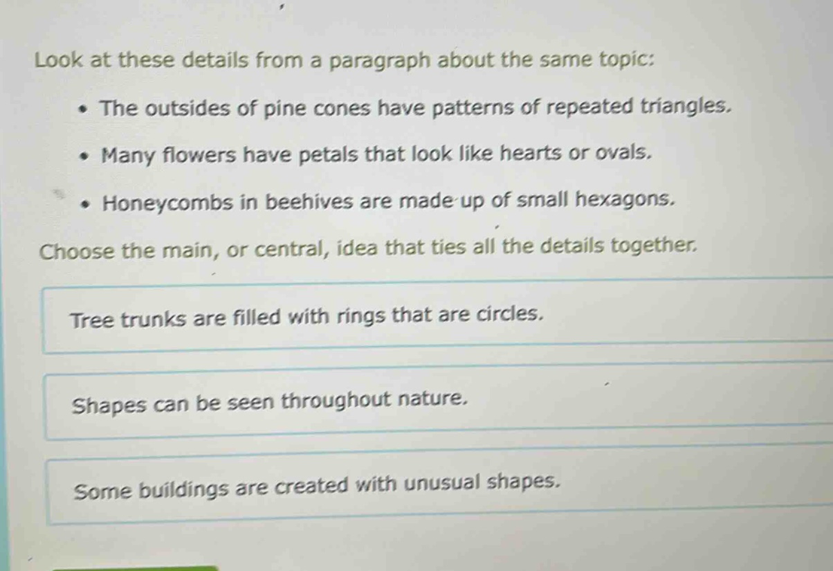 look at these details from a paragraph about the same topic: the outsides of pine cones have patterns of repeated triangles. many flowers have petals that look like hearts or ovals. honeycombs in beehives are made up of small hexagons. choose the main, or central, idea that ties all the details together. tree trunks are filled with rings that are circles. shapes can be seen throughout nature. some buildings are created with unusual shapes.