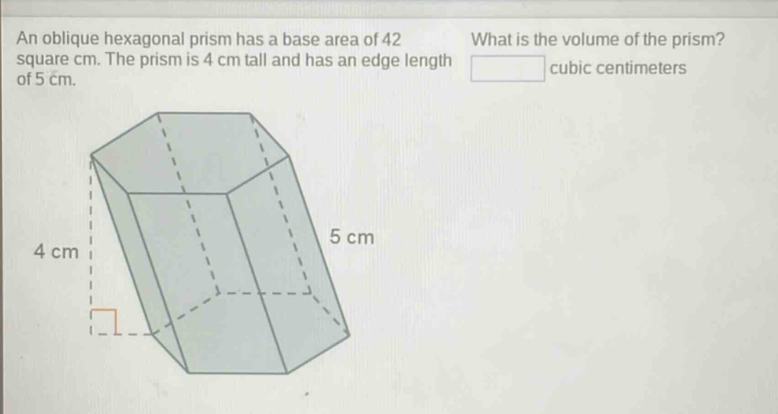 an oblique hexagonal prism has a base area of 42 square cm. the prism is 4 cm tall and has an edge length of 5 cm. what is the volume of the prism? cubic centimeters