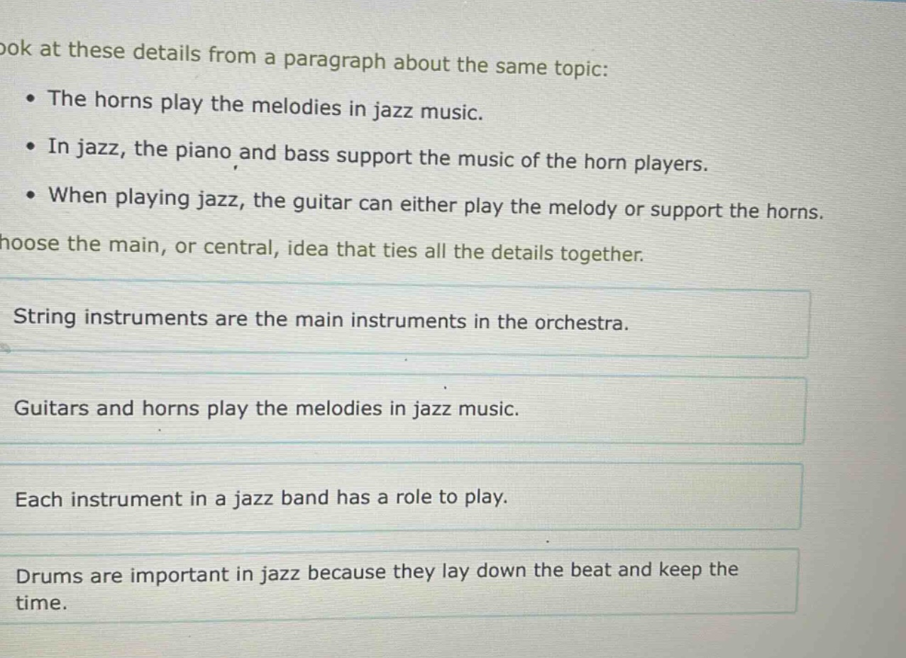 look at these details from a paragraph about the same topic: • the horns play the melodies in jazz music. • in jazz, the piano and bass support the music of the horn players. • when playing jazz, the guitar can either play the melody or support the horns. choose the main, or central, idea that ties all the details together. string instruments are the main instruments in the orchestra. guitars and horns play the melodies in jazz music. each instrument in a jazz band has a role to play. drums are important in jazz because they lay down the beat and keep the time.