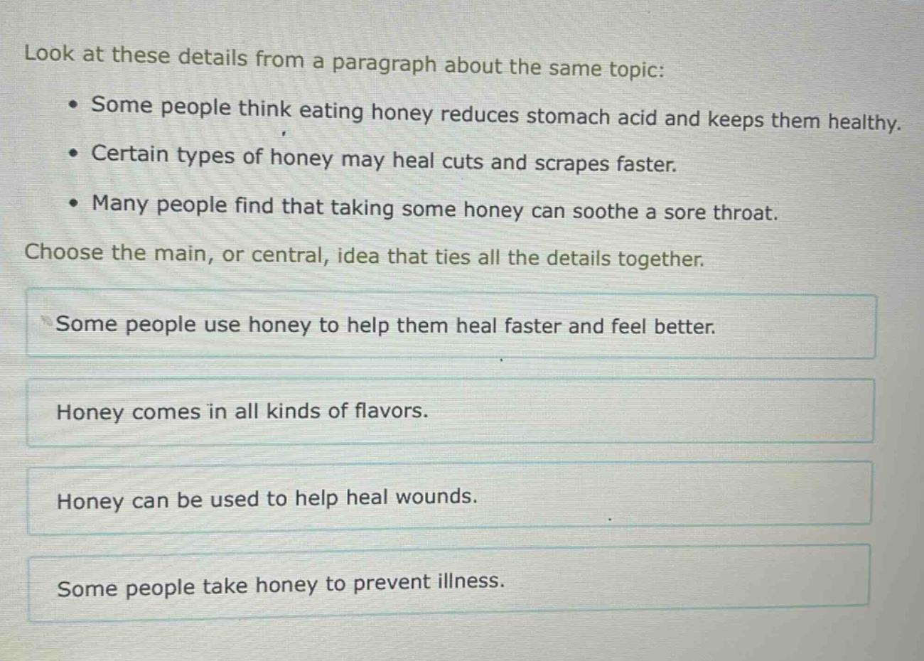 look at these details from a paragraph about the same topic: • some people think eating honey reduces stomach acid and keeps them healthy. • certain types of honey may heal cuts and scrapes faster. • many people find that taking some honey can soothe a sore throat. choose the main, or central, idea that ties all the details together. some people use honey to help them heal faster and feel better. honey comes in all kinds of flavors. honey can be used to help heal wounds. some people take honey to prevent illness.