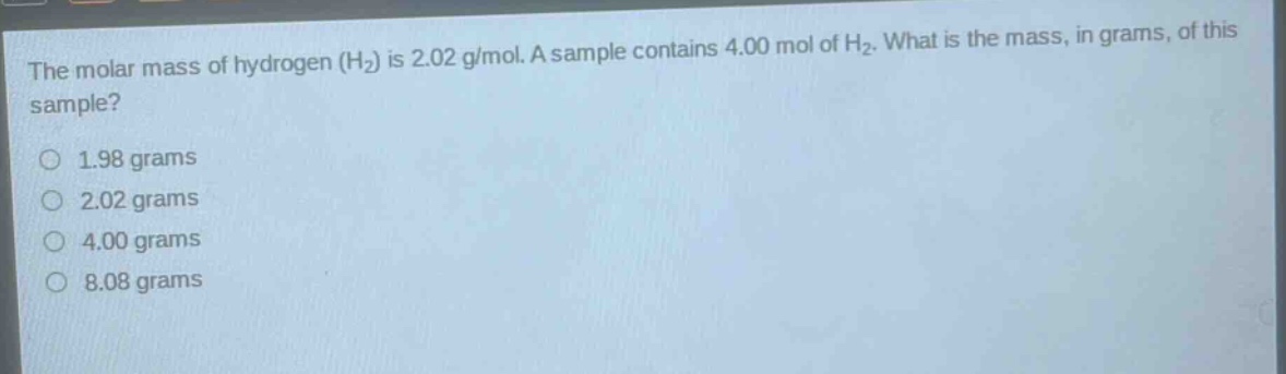 the molar mass of hydrogen (h2) is 2.02 g/mol. a sample contains 4.00 mol of h2. what is the mass, in grams, of this sample? 1.98 grams 2.02 grams 4.00 grams 8.08 grams